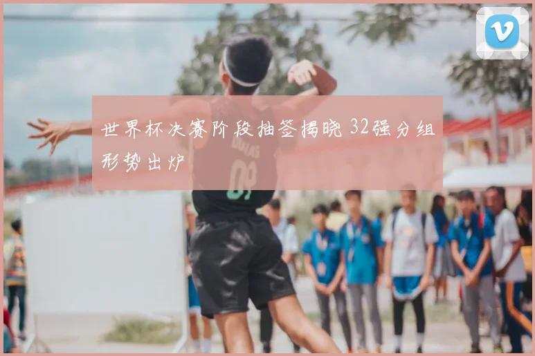世界杯决赛阶段抽签揭晓 32强分组形势出炉