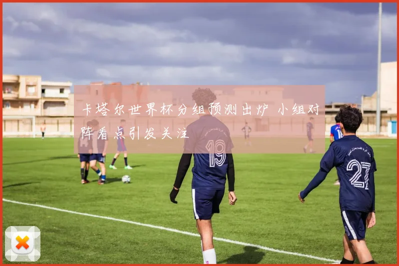 卡塔尔世界杯分组预测出炉 小组对阵看点引发关注