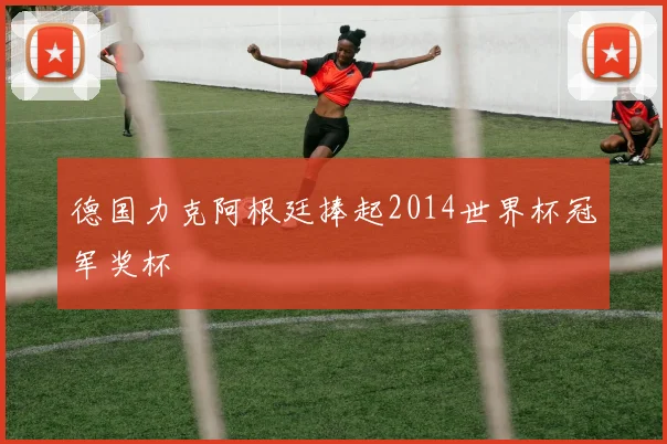 德国力克阿根廷捧起2014世界杯冠军奖杯