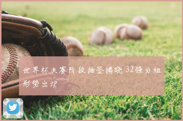世界杯决赛阶段抽签揭晓 32强分组形势出炉